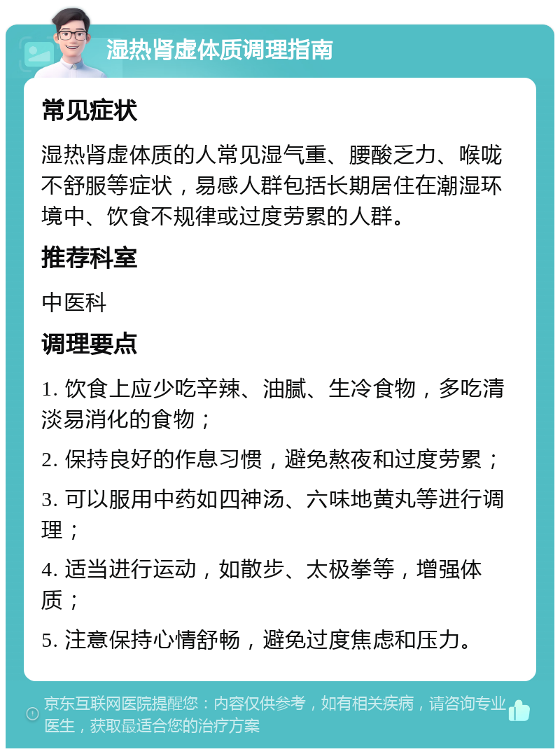 湿热肾虚体质调理指南 常见症状 湿热肾虚体质的人常见湿气重、腰酸乏力、喉咙不舒服等症状，易感人群包括长期居住在潮湿环境中、饮食不规律或过度劳累的人群。 推荐科室 中医科 调理要点 1. 饮食上应少吃辛辣、油腻、生冷食物，多吃清淡易消化的食物； 2. 保持良好的作息习惯，避免熬夜和过度劳累； 3. 可以服用中药如四神汤、六味地黄丸等进行调理； 4. 适当进行运动，如散步、太极拳等，增强体质； 5. 注意保持心情舒畅，避免过度焦虑和压力。