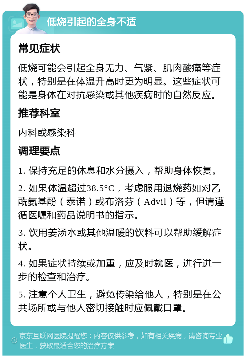 低烧引起的全身不适 常见症状 低烧可能会引起全身无力、气紧、肌肉酸痛等症状，特别是在体温升高时更为明显。这些症状可能是身体在对抗感染或其他疾病时的自然反应。 推荐科室 内科或感染科 调理要点 1. 保持充足的休息和水分摄入，帮助身体恢复。 2. 如果体温超过38.5°C，考虑服用退烧药如对乙酰氨基酚（泰诺）或布洛芬（Advil）等，但请遵循医嘱和药品说明书的指示。 3. 饮用姜汤水或其他温暖的饮料可以帮助缓解症状。 4. 如果症状持续或加重，应及时就医，进行进一步的检查和治疗。 5. 注意个人卫生，避免传染给他人，特别是在公共场所或与他人密切接触时应佩戴口罩。