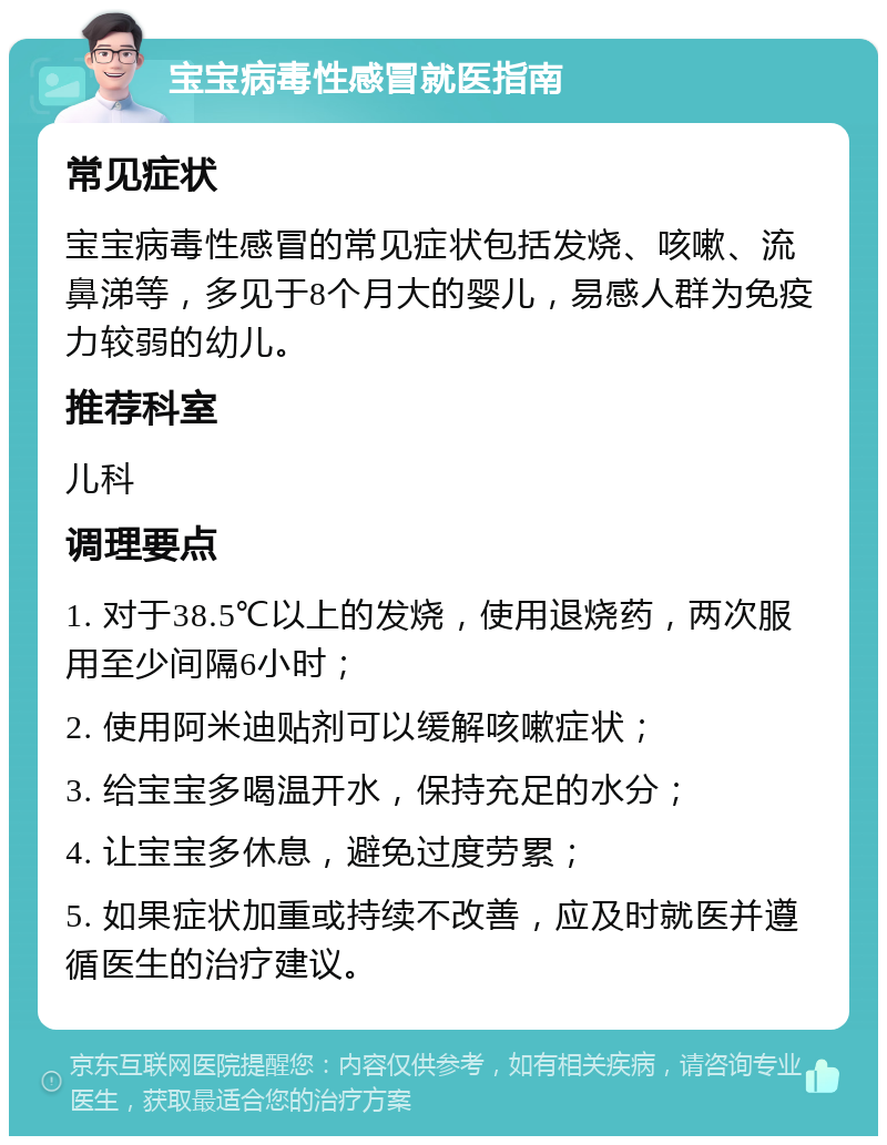 宝宝病毒性感冒就医指南 常见症状 宝宝病毒性感冒的常见症状包括发烧、咳嗽、流鼻涕等，多见于8个月大的婴儿，易感人群为免疫力较弱的幼儿。 推荐科室 儿科 调理要点 1. 对于38.5℃以上的发烧，使用退烧药，两次服用至少间隔6小时； 2. 使用阿米迪贴剂可以缓解咳嗽症状； 3. 给宝宝多喝温开水，保持充足的水分； 4. 让宝宝多休息，避免过度劳累； 5. 如果症状加重或持续不改善，应及时就医并遵循医生的治疗建议。