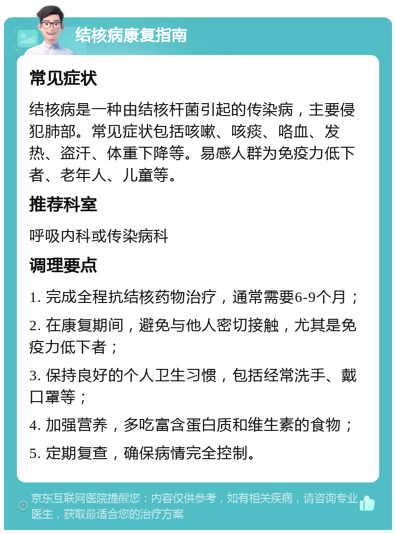 结核病康复指南 常见症状 结核病是一种由结核杆菌引起的传染病，主要侵犯肺部。常见症状包括咳嗽、咳痰、咯血、发热、盗汗、体重下降等。易感人群为免疫力低下者、老年人、儿童等。 推荐科室 呼吸内科或传染病科 调理要点 1. 完成全程抗结核药物治疗，通常需要6-9个月； 2. 在康复期间，避免与他人密切接触，尤其是免疫力低下者； 3. 保持良好的个人卫生习惯，包括经常洗手、戴口罩等； 4. 加强营养，多吃富含蛋白质和维生素的食物； 5. 定期复查，确保病情完全控制。