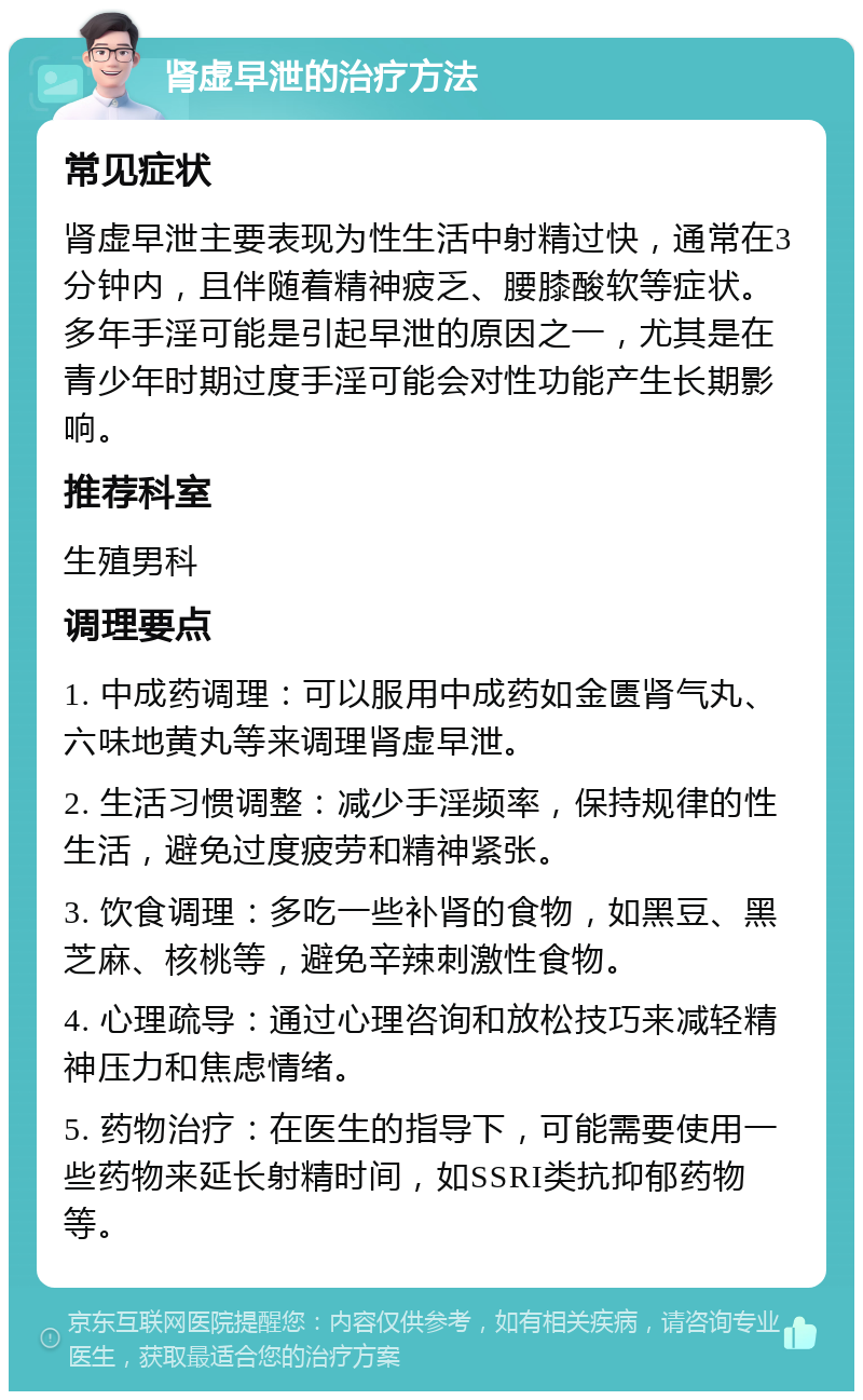 肾虚早泄的治疗方法 常见症状 肾虚早泄主要表现为性生活中射精过快，通常在3分钟内，且伴随着精神疲乏、腰膝酸软等症状。多年手淫可能是引起早泄的原因之一，尤其是在青少年时期过度手淫可能会对性功能产生长期影响。 推荐科室 生殖男科 调理要点 1. 中成药调理：可以服用中成药如金匮肾气丸、六味地黄丸等来调理肾虚早泄。 2. 生活习惯调整：减少手淫频率，保持规律的性生活，避免过度疲劳和精神紧张。 3. 饮食调理：多吃一些补肾的食物，如黑豆、黑芝麻、核桃等，避免辛辣刺激性食物。 4. 心理疏导：通过心理咨询和放松技巧来减轻精神压力和焦虑情绪。 5. 药物治疗：在医生的指导下，可能需要使用一些药物来延长射精时间，如SSRI类抗抑郁药物等。