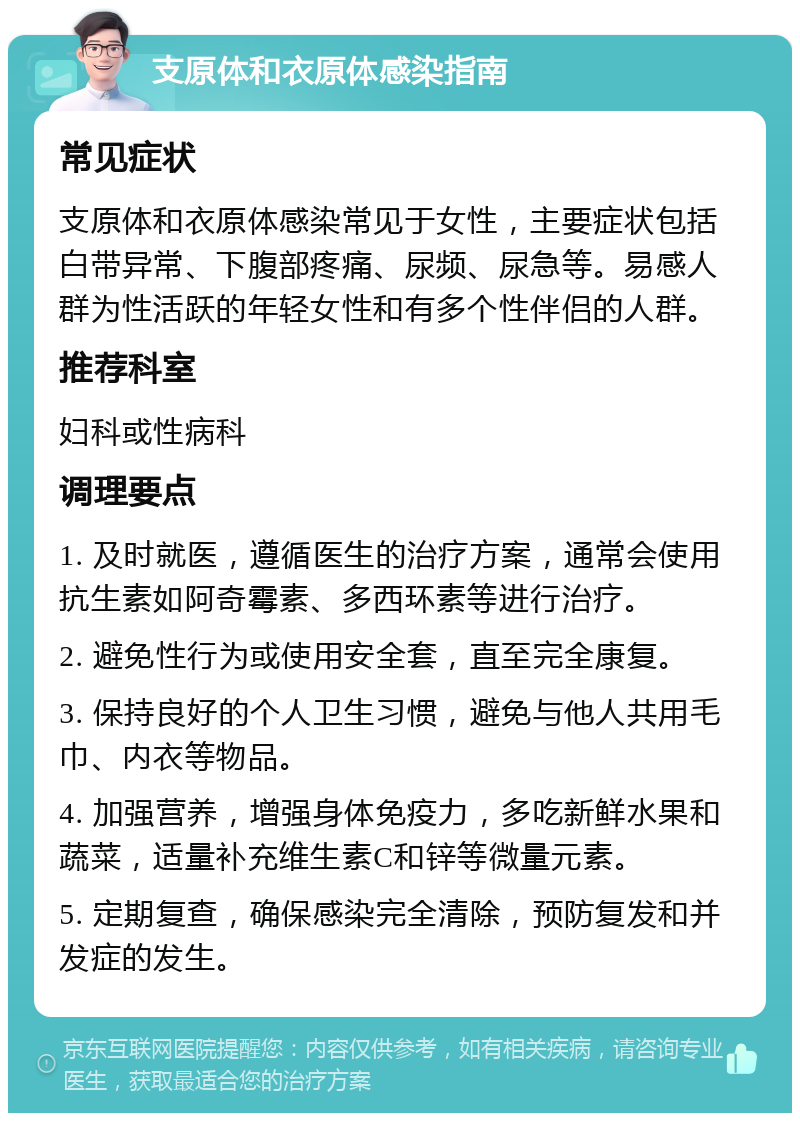 支原体和衣原体感染指南 常见症状 支原体和衣原体感染常见于女性，主要症状包括白带异常、下腹部疼痛、尿频、尿急等。易感人群为性活跃的年轻女性和有多个性伴侣的人群。 推荐科室 妇科或性病科 调理要点 1. 及时就医，遵循医生的治疗方案，通常会使用抗生素如阿奇霉素、多西环素等进行治疗。 2. 避免性行为或使用安全套，直至完全康复。 3. 保持良好的个人卫生习惯，避免与他人共用毛巾、内衣等物品。 4. 加强营养，增强身体免疫力，多吃新鲜水果和蔬菜，适量补充维生素C和锌等微量元素。 5. 定期复查，确保感染完全清除，预防复发和并发症的发生。