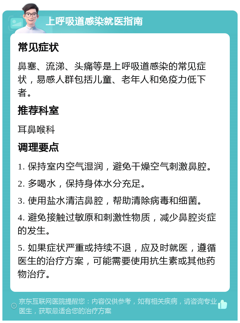 上呼吸道感染就医指南 常见症状 鼻塞、流涕、头痛等是上呼吸道感染的常见症状，易感人群包括儿童、老年人和免疫力低下者。 推荐科室 耳鼻喉科 调理要点 1. 保持室内空气湿润，避免干燥空气刺激鼻腔。 2. 多喝水，保持身体水分充足。 3. 使用盐水清洁鼻腔，帮助清除病毒和细菌。 4. 避免接触过敏原和刺激性物质，减少鼻腔炎症的发生。 5. 如果症状严重或持续不退，应及时就医，遵循医生的治疗方案，可能需要使用抗生素或其他药物治疗。