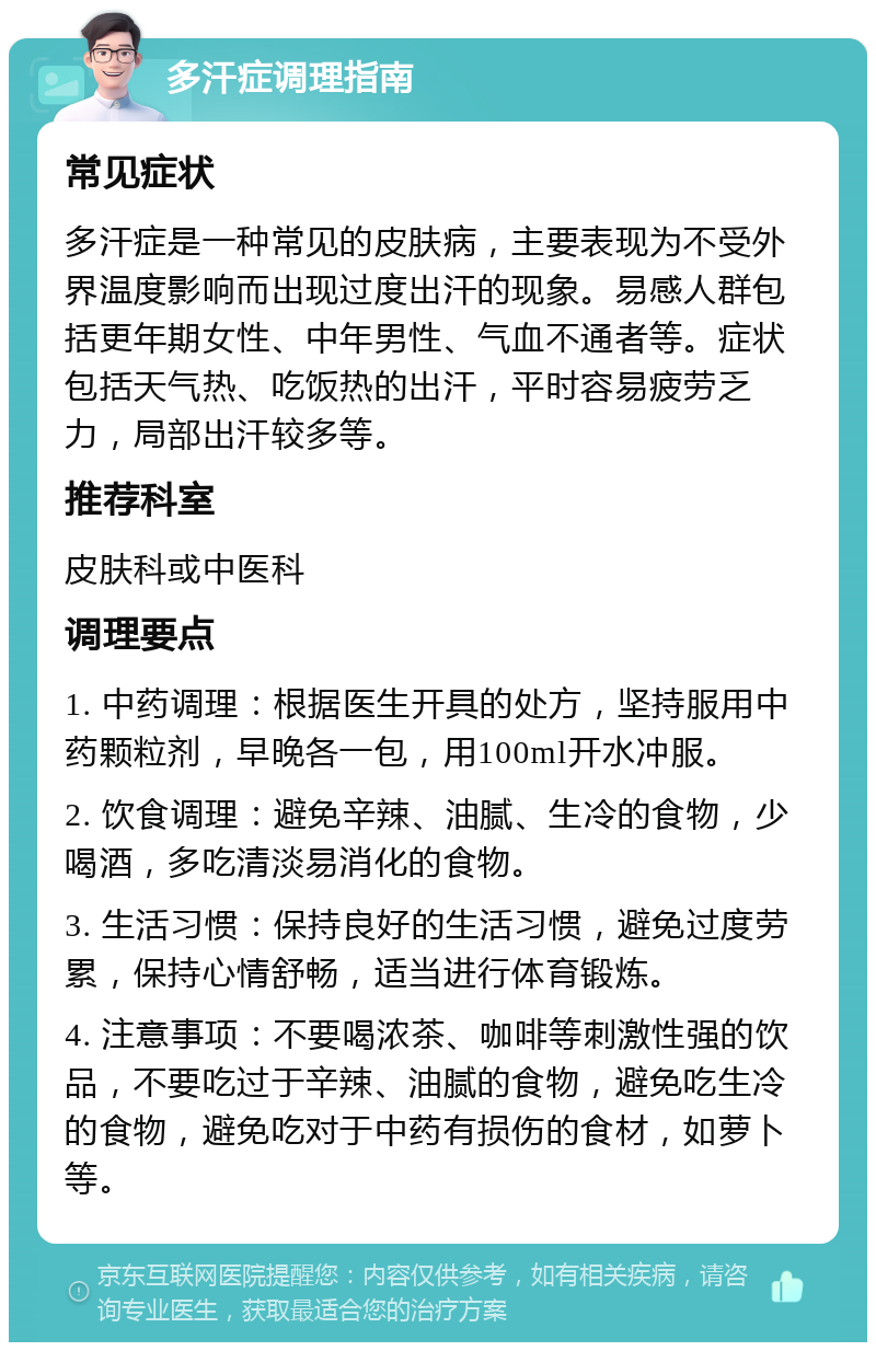 多汗症调理指南 常见症状 多汗症是一种常见的皮肤病，主要表现为不受外界温度影响而出现过度出汗的现象。易感人群包括更年期女性、中年男性、气血不通者等。症状包括天气热、吃饭热的出汗，平时容易疲劳乏力，局部出汗较多等。 推荐科室 皮肤科或中医科 调理要点 1. 中药调理：根据医生开具的处方，坚持服用中药颗粒剂，早晚各一包，用100ml开水冲服。 2. 饮食调理：避免辛辣、油腻、生冷的食物，少喝酒，多吃清淡易消化的食物。 3. 生活习惯：保持良好的生活习惯，避免过度劳累，保持心情舒畅，适当进行体育锻炼。 4. 注意事项：不要喝浓茶、咖啡等刺激性强的饮品，不要吃过于辛辣、油腻的食物，避免吃生冷的食物，避免吃对于中药有损伤的食材，如萝卜等。