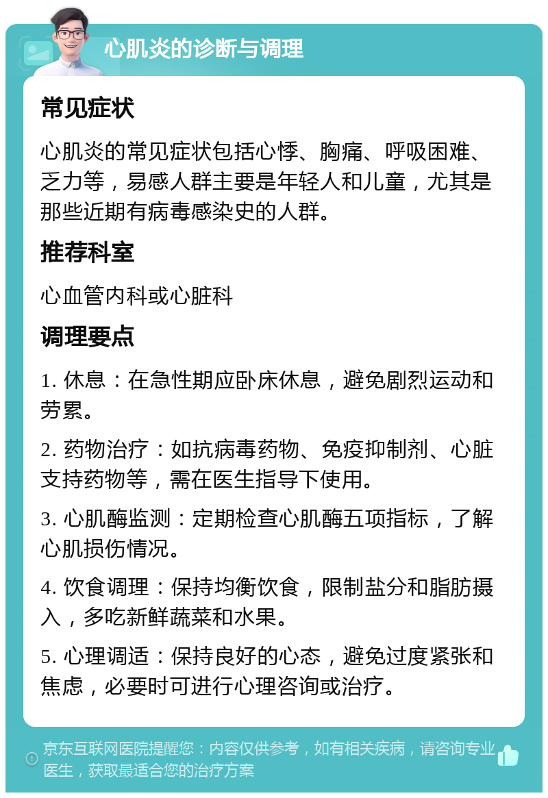 心肌炎的诊断与调理 常见症状 心肌炎的常见症状包括心悸、胸痛、呼吸困难、乏力等，易感人群主要是年轻人和儿童，尤其是那些近期有病毒感染史的人群。 推荐科室 心血管内科或心脏科 调理要点 1. 休息：在急性期应卧床休息，避免剧烈运动和劳累。 2. 药物治疗：如抗病毒药物、免疫抑制剂、心脏支持药物等，需在医生指导下使用。 3. 心肌酶监测：定期检查心肌酶五项指标，了解心肌损伤情况。 4. 饮食调理：保持均衡饮食，限制盐分和脂肪摄入，多吃新鲜蔬菜和水果。 5. 心理调适：保持良好的心态，避免过度紧张和焦虑，必要时可进行心理咨询或治疗。