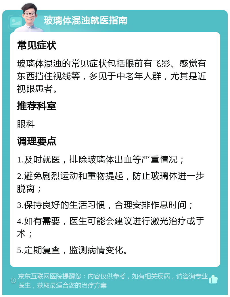 玻璃体混浊就医指南 常见症状 玻璃体混浊的常见症状包括眼前有飞影、感觉有东西挡住视线等，多见于中老年人群，尤其是近视眼患者。 推荐科室 眼科 调理要点 1.及时就医，排除玻璃体出血等严重情况； 2.避免剧烈运动和重物提起，防止玻璃体进一步脱离； 3.保持良好的生活习惯，合理安排作息时间； 4.如有需要，医生可能会建议进行激光治疗或手术； 5.定期复查，监测病情变化。