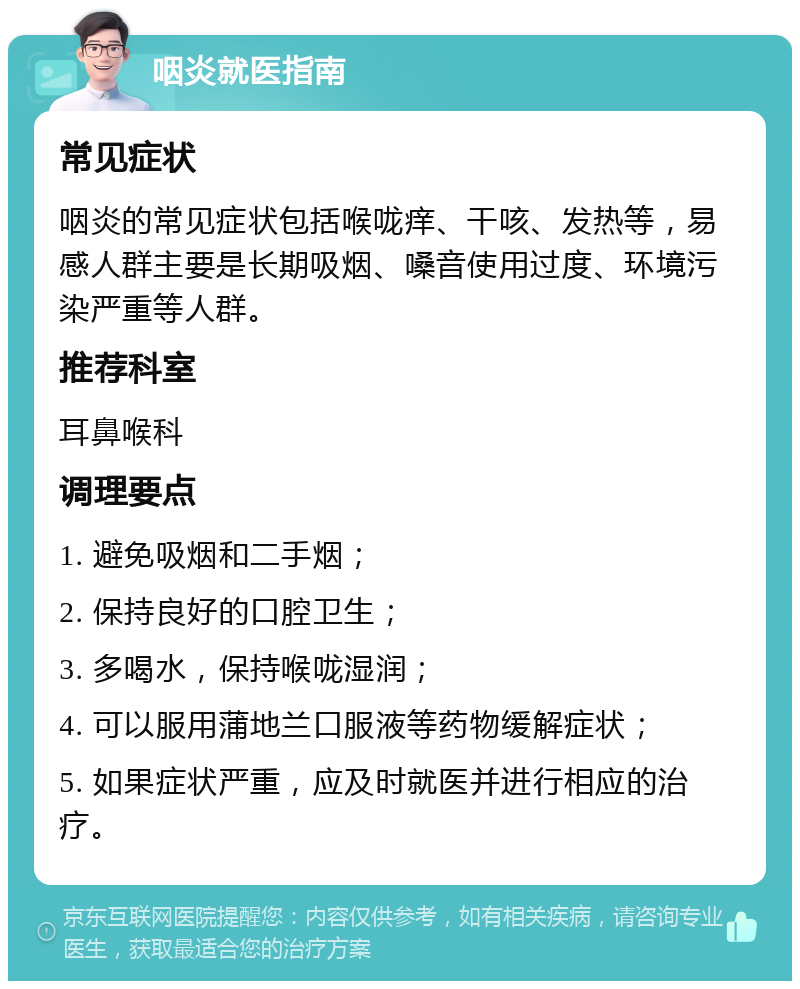 咽炎就医指南 常见症状 咽炎的常见症状包括喉咙痒、干咳、发热等，易感人群主要是长期吸烟、嗓音使用过度、环境污染严重等人群。 推荐科室 耳鼻喉科 调理要点 1. 避免吸烟和二手烟； 2. 保持良好的口腔卫生； 3. 多喝水，保持喉咙湿润； 4. 可以服用蒲地兰口服液等药物缓解症状； 5. 如果症状严重，应及时就医并进行相应的治疗。