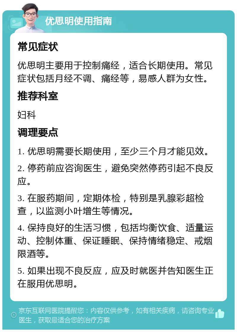 优思明使用指南 常见症状 优思明主要用于控制痛经，适合长期使用。常见症状包括月经不调、痛经等，易感人群为女性。 推荐科室 妇科 调理要点 1. 优思明需要长期使用，至少三个月才能见效。 2. 停药前应咨询医生，避免突然停药引起不良反应。 3. 在服药期间，定期体检，特别是乳腺彩超检查，以监测小叶增生等情况。 4. 保持良好的生活习惯，包括均衡饮食、适量运动、控制体重、保证睡眠、保持情绪稳定、戒烟限酒等。 5. 如果出现不良反应，应及时就医并告知医生正在服用优思明。