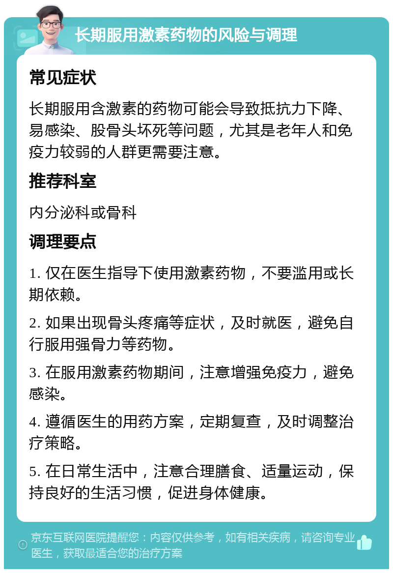 长期服用激素药物的风险与调理 常见症状 长期服用含激素的药物可能会导致抵抗力下降、易感染、股骨头坏死等问题，尤其是老年人和免疫力较弱的人群更需要注意。 推荐科室 内分泌科或骨科 调理要点 1. 仅在医生指导下使用激素药物，不要滥用或长期依赖。 2. 如果出现骨头疼痛等症状，及时就医，避免自行服用强骨力等药物。 3. 在服用激素药物期间，注意增强免疫力，避免感染。 4. 遵循医生的用药方案，定期复查，及时调整治疗策略。 5. 在日常生活中，注意合理膳食、适量运动，保持良好的生活习惯，促进身体健康。