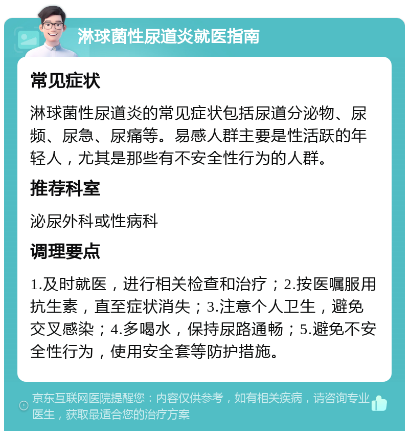 淋球菌性尿道炎就医指南 常见症状 淋球菌性尿道炎的常见症状包括尿道分泌物、尿频、尿急、尿痛等。易感人群主要是性活跃的年轻人，尤其是那些有不安全性行为的人群。 推荐科室 泌尿外科或性病科 调理要点 1.及时就医，进行相关检查和治疗；2.按医嘱服用抗生素，直至症状消失；3.注意个人卫生，避免交叉感染；4.多喝水，保持尿路通畅；5.避免不安全性行为，使用安全套等防护措施。