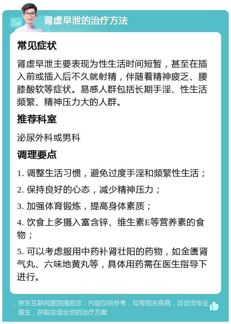 肾虚早泄的治疗方法 常见症状 肾虚早泄主要表现为性生活时间短暂，甚至在插入前或插入后不久就射精，伴随着精神疲乏、腰膝酸软等症状。易感人群包括长期手淫、性生活频繁、精神压力大的人群。 推荐科室 泌尿外科或男科 调理要点 1. 调整生活习惯，避免过度手淫和频繁性生活； 2. 保持良好的心态，减少精神压力； 3. 加强体育锻炼，提高身体素质； 4. 饮食上多摄入富含锌、维生素E等营养素的食物； 5. 可以考虑服用中药补肾壮阳的药物，如金匮肾气丸、六味地黄丸等，具体用药需在医生指导下进行。