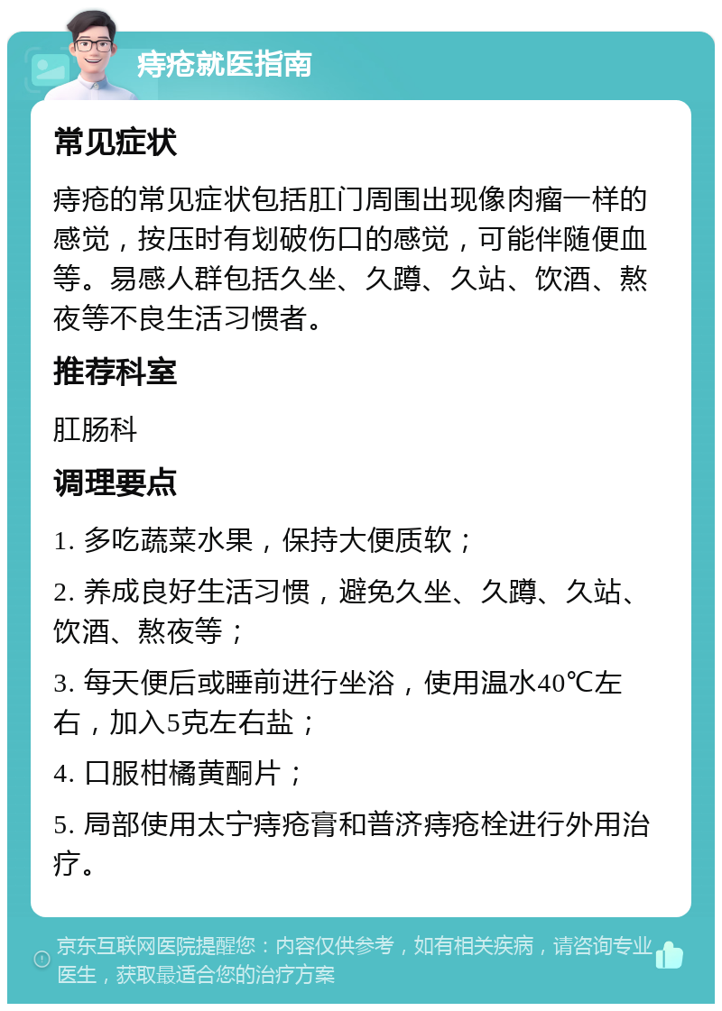 痔疮就医指南 常见症状 痔疮的常见症状包括肛门周围出现像肉瘤一样的感觉，按压时有划破伤口的感觉，可能伴随便血等。易感人群包括久坐、久蹲、久站、饮酒、熬夜等不良生活习惯者。 推荐科室 肛肠科 调理要点 1. 多吃蔬菜水果，保持大便质软； 2. 养成良好生活习惯，避免久坐、久蹲、久站、饮酒、熬夜等； 3. 每天便后或睡前进行坐浴，使用温水40℃左右，加入5克左右盐； 4. 口服柑橘黄酮片； 5. 局部使用太宁痔疮膏和普济痔疮栓进行外用治疗。