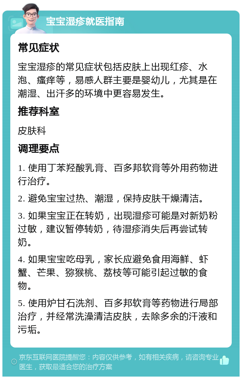 宝宝湿疹就医指南 常见症状 宝宝湿疹的常见症状包括皮肤上出现红疹、水泡、瘙痒等，易感人群主要是婴幼儿，尤其是在潮湿、出汗多的环境中更容易发生。 推荐科室 皮肤科 调理要点 1. 使用丁苯羟酸乳膏、百多邦软膏等外用药物进行治疗。 2. 避免宝宝过热、潮湿，保持皮肤干燥清洁。 3. 如果宝宝正在转奶，出现湿疹可能是对新奶粉过敏，建议暂停转奶，待湿疹消失后再尝试转奶。 4. 如果宝宝吃母乳，家长应避免食用海鲜、虾蟹、芒果、猕猴桃、荔枝等可能引起过敏的食物。 5. 使用炉甘石洗剂、百多邦软膏等药物进行局部治疗，并经常洗澡清洁皮肤，去除多余的汗液和污垢。