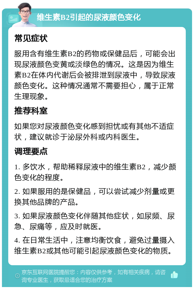 维生素B2引起的尿液颜色变化 常见症状 服用含有维生素B2的药物或保健品后，可能会出现尿液颜色变黄或淡绿色的情况。这是因为维生素B2在体内代谢后会被排泄到尿液中，导致尿液颜色变化。这种情况通常不需要担心，属于正常生理现象。 推荐科室 如果您对尿液颜色变化感到担忧或有其他不适症状，建议就诊于泌尿外科或内科医生。 调理要点 1. 多饮水，帮助稀释尿液中的维生素B2，减少颜色变化的程度。 2. 如果服用的是保健品，可以尝试减少剂量或更换其他品牌的产品。 3. 如果尿液颜色变化伴随其他症状，如尿频、尿急、尿痛等，应及时就医。 4. 在日常生活中，注意均衡饮食，避免过量摄入维生素B2或其他可能引起尿液颜色变化的物质。