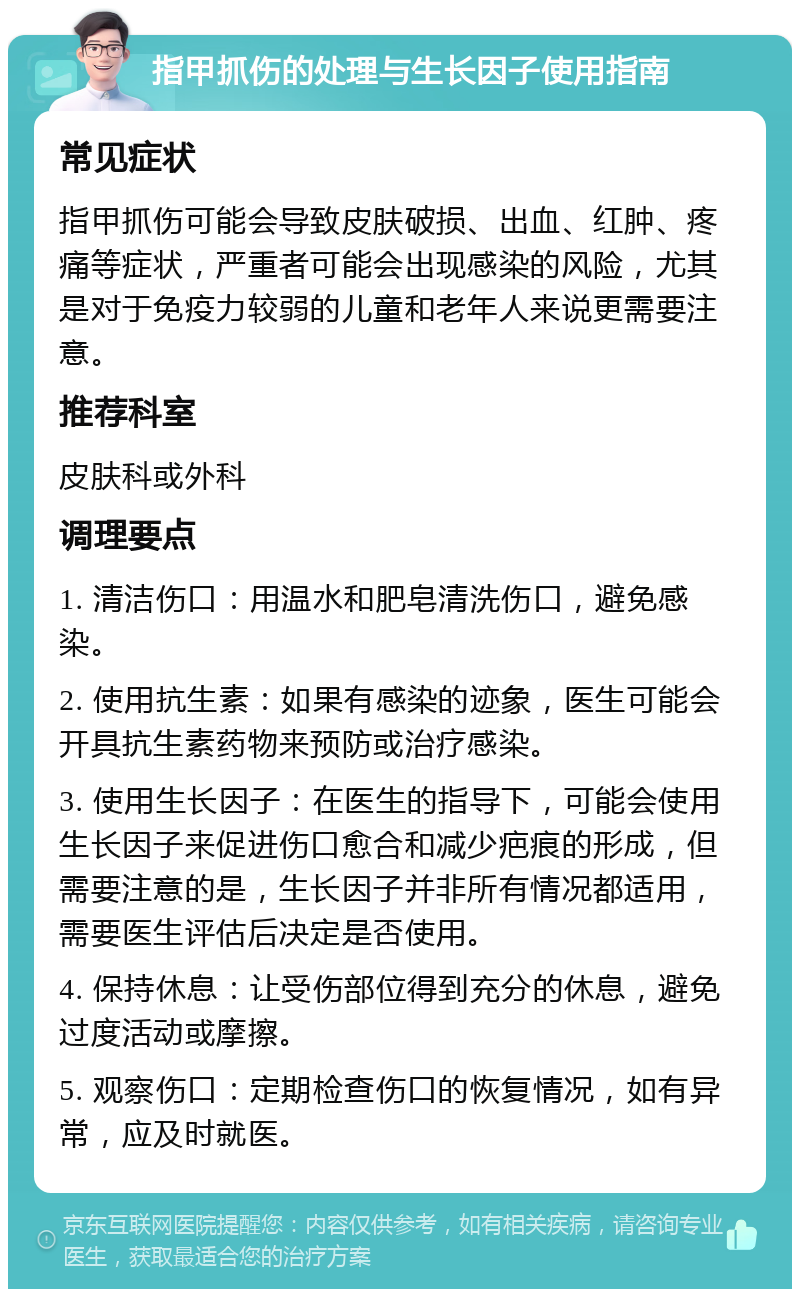 指甲抓伤的处理与生长因子使用指南 常见症状 指甲抓伤可能会导致皮肤破损、出血、红肿、疼痛等症状，严重者可能会出现感染的风险，尤其是对于免疫力较弱的儿童和老年人来说更需要注意。 推荐科室 皮肤科或外科 调理要点 1. 清洁伤口：用温水和肥皂清洗伤口，避免感染。 2. 使用抗生素：如果有感染的迹象，医生可能会开具抗生素药物来预防或治疗感染。 3. 使用生长因子：在医生的指导下，可能会使用生长因子来促进伤口愈合和减少疤痕的形成，但需要注意的是，生长因子并非所有情况都适用，需要医生评估后决定是否使用。 4. 保持休息：让受伤部位得到充分的休息，避免过度活动或摩擦。 5. 观察伤口：定期检查伤口的恢复情况，如有异常，应及时就医。