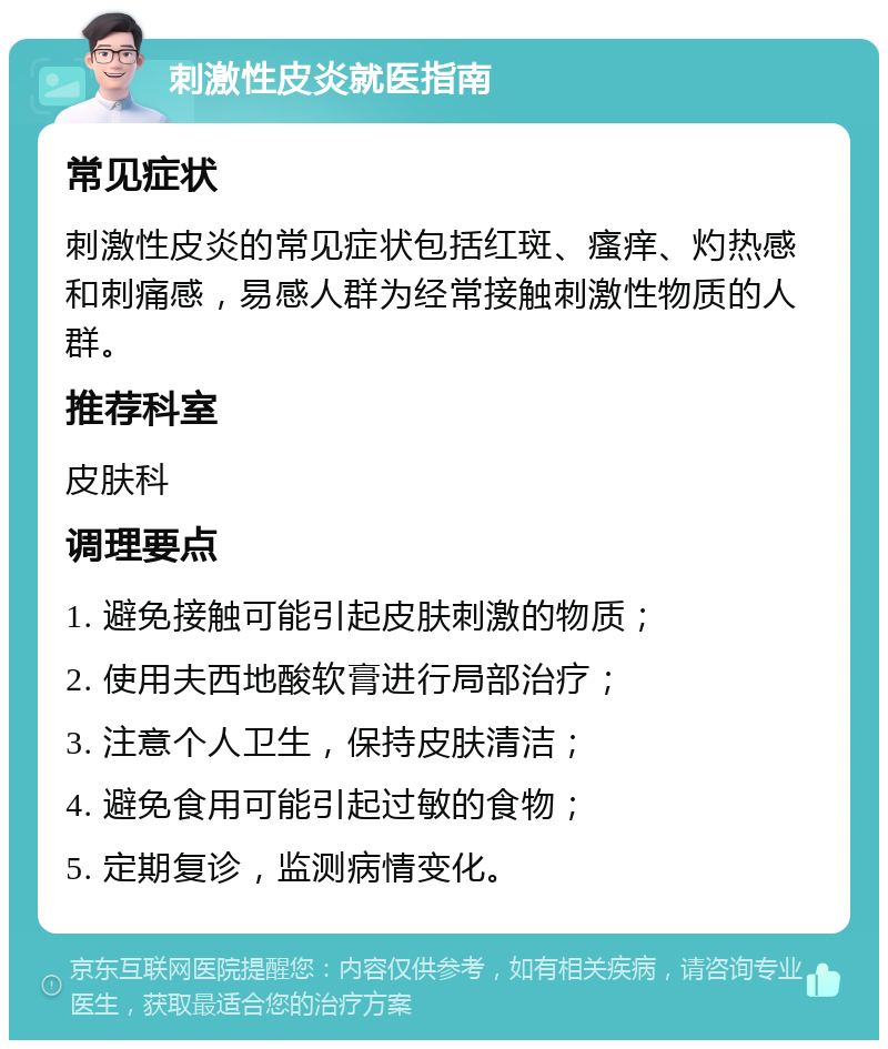 刺激性皮炎就医指南 常见症状 刺激性皮炎的常见症状包括红斑、瘙痒、灼热感和刺痛感，易感人群为经常接触刺激性物质的人群。 推荐科室 皮肤科 调理要点 1. 避免接触可能引起皮肤刺激的物质； 2. 使用夫西地酸软膏进行局部治疗； 3. 注意个人卫生，保持皮肤清洁； 4. 避免食用可能引起过敏的食物； 5. 定期复诊，监测病情变化。