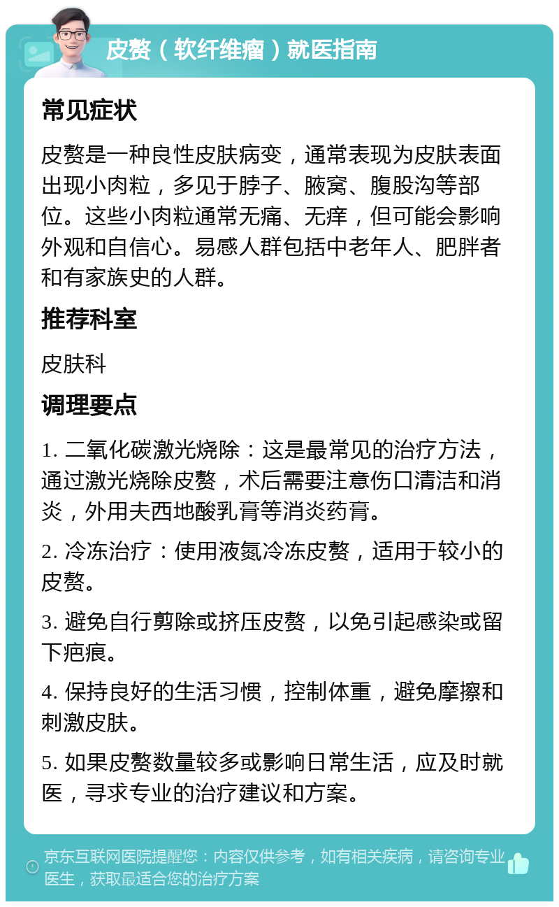 皮赘（软纤维瘤）就医指南 常见症状 皮赘是一种良性皮肤病变，通常表现为皮肤表面出现小肉粒，多见于脖子、腋窝、腹股沟等部位。这些小肉粒通常无痛、无痒，但可能会影响外观和自信心。易感人群包括中老年人、肥胖者和有家族史的人群。 推荐科室 皮肤科 调理要点 1. 二氧化碳激光烧除：这是最常见的治疗方法，通过激光烧除皮赘，术后需要注意伤口清洁和消炎，外用夫西地酸乳膏等消炎药膏。 2. 冷冻治疗：使用液氮冷冻皮赘，适用于较小的皮赘。 3. 避免自行剪除或挤压皮赘，以免引起感染或留下疤痕。 4. 保持良好的生活习惯，控制体重，避免摩擦和刺激皮肤。 5. 如果皮赘数量较多或影响日常生活，应及时就医，寻求专业的治疗建议和方案。