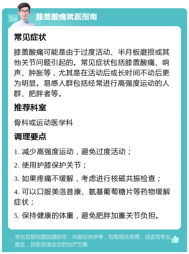 膝盖酸痛就医指南 常见症状 膝盖酸痛可能是由于过度活动、半月板磨损或其他关节问题引起的。常见症状包括膝盖酸痛、响声、肿胀等，尤其是在活动后或长时间不动后更为明显。易感人群包括经常进行高强度运动的人群、肥胖者等。 推荐科室 骨科或运动医学科 调理要点 1. 减少高强度运动，避免过度活动； 2. 使用护膝保护关节； 3. 如果疼痛不缓解，考虑进行核磁共振检查； 4. 可以口服美洛昔康、氨基葡萄糖片等药物缓解症状； 5. 保持健康的体重，避免肥胖加重关节负担。