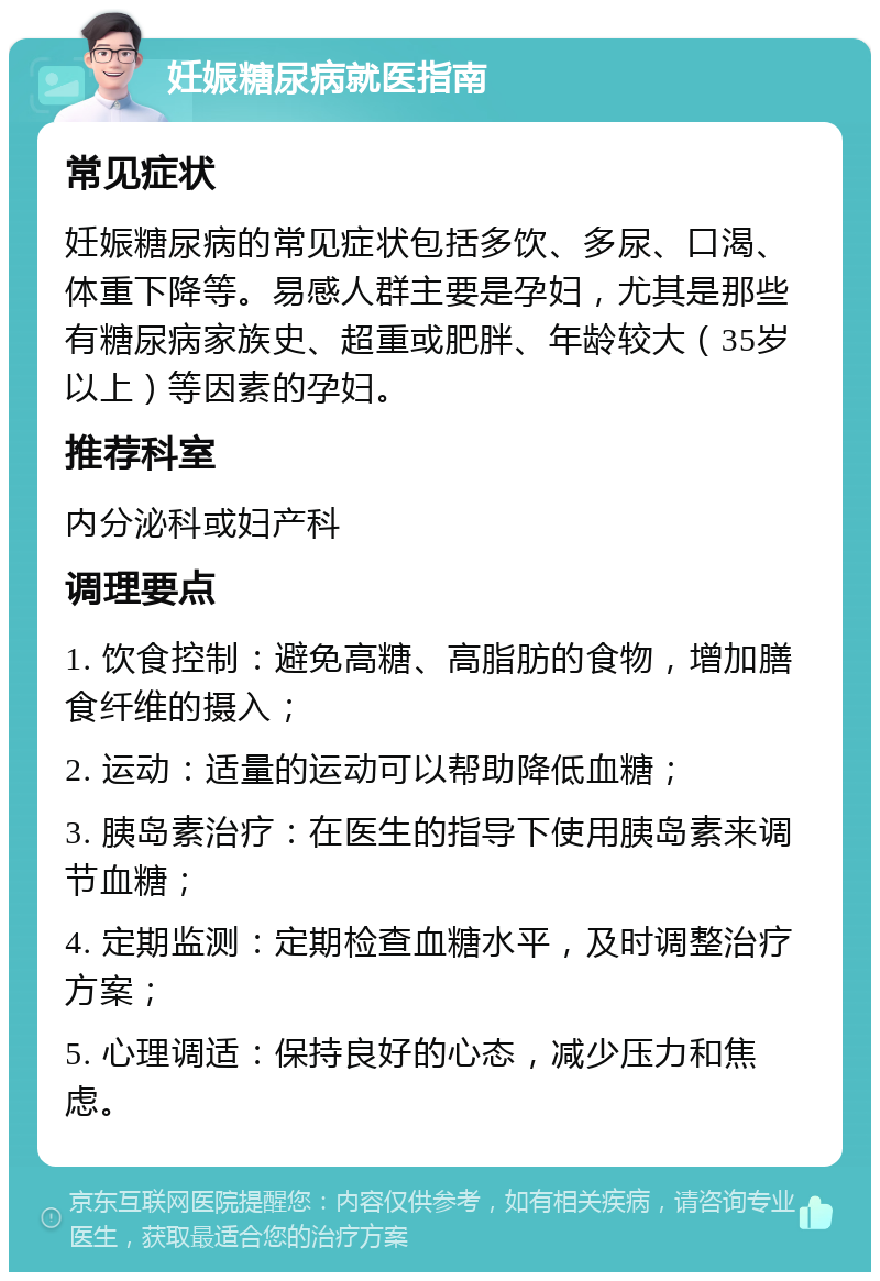 妊娠糖尿病就医指南 常见症状 妊娠糖尿病的常见症状包括多饮、多尿、口渴、体重下降等。易感人群主要是孕妇，尤其是那些有糖尿病家族史、超重或肥胖、年龄较大（35岁以上）等因素的孕妇。 推荐科室 内分泌科或妇产科 调理要点 1. 饮食控制：避免高糖、高脂肪的食物，增加膳食纤维的摄入； 2. 运动：适量的运动可以帮助降低血糖； 3. 胰岛素治疗：在医生的指导下使用胰岛素来调节血糖； 4. 定期监测：定期检查血糖水平，及时调整治疗方案； 5. 心理调适：保持良好的心态，减少压力和焦虑。