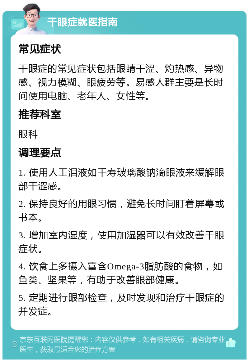 干眼症就医指南 常见症状 干眼症的常见症状包括眼睛干涩、灼热感、异物感、视力模糊、眼疲劳等。易感人群主要是长时间使用电脑、老年人、女性等。 推荐科室 眼科 调理要点 1. 使用人工泪液如千寿玻璃酸钠滴眼液来缓解眼部干涩感。 2. 保持良好的用眼习惯，避免长时间盯着屏幕或书本。 3. 增加室内湿度，使用加湿器可以有效改善干眼症状。 4. 饮食上多摄入富含Omega-3脂肪酸的食物，如鱼类、坚果等，有助于改善眼部健康。 5. 定期进行眼部检查，及时发现和治疗干眼症的并发症。