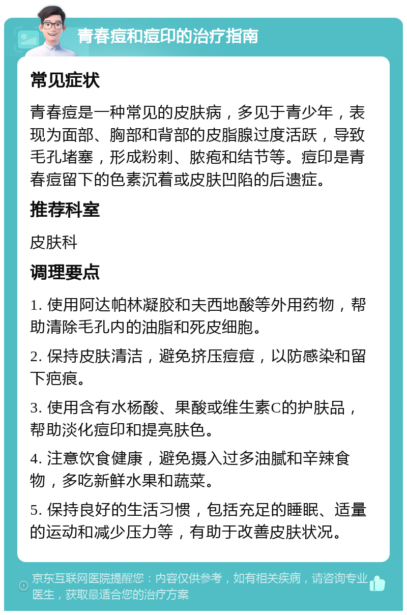 青春痘和痘印的治疗指南 常见症状 青春痘是一种常见的皮肤病，多见于青少年，表现为面部、胸部和背部的皮脂腺过度活跃，导致毛孔堵塞，形成粉刺、脓疱和结节等。痘印是青春痘留下的色素沉着或皮肤凹陷的后遗症。 推荐科室 皮肤科 调理要点 1. 使用阿达帕林凝胶和夫西地酸等外用药物，帮助清除毛孔内的油脂和死皮细胞。 2. 保持皮肤清洁，避免挤压痘痘，以防感染和留下疤痕。 3. 使用含有水杨酸、果酸或维生素C的护肤品，帮助淡化痘印和提亮肤色。 4. 注意饮食健康，避免摄入过多油腻和辛辣食物，多吃新鲜水果和蔬菜。 5. 保持良好的生活习惯，包括充足的睡眠、适量的运动和减少压力等，有助于改善皮肤状况。