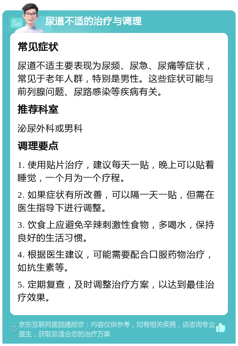 尿道不适的治疗与调理 常见症状 尿道不适主要表现为尿频、尿急、尿痛等症状，常见于老年人群，特别是男性。这些症状可能与前列腺问题、尿路感染等疾病有关。 推荐科室 泌尿外科或男科 调理要点 1. 使用贴片治疗，建议每天一贴，晚上可以贴着睡觉，一个月为一个疗程。 2. 如果症状有所改善，可以隔一天一贴，但需在医生指导下进行调整。 3. 饮食上应避免辛辣刺激性食物，多喝水，保持良好的生活习惯。 4. 根据医生建议，可能需要配合口服药物治疗，如抗生素等。 5. 定期复查，及时调整治疗方案，以达到最佳治疗效果。