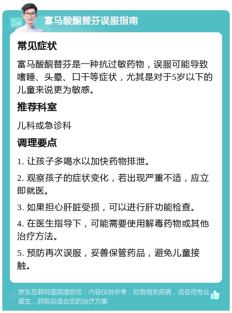 富马酸酮替芬误服指南 常见症状 富马酸酮替芬是一种抗过敏药物，误服可能导致嗜睡、头晕、口干等症状，尤其是对于5岁以下的儿童来说更为敏感。 推荐科室 儿科或急诊科 调理要点 1. 让孩子多喝水以加快药物排泄。 2. 观察孩子的症状变化，若出现严重不适，应立即就医。 3. 如果担心肝脏受损，可以进行肝功能检查。 4. 在医生指导下，可能需要使用解毒药物或其他治疗方法。 5. 预防再次误服，妥善保管药品，避免儿童接触。