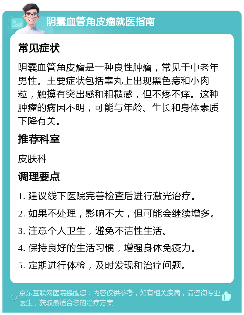 阴囊血管角皮瘤就医指南 常见症状 阴囊血管角皮瘤是一种良性肿瘤，常见于中老年男性。主要症状包括睾丸上出现黑色痣和小肉粒，触摸有突出感和粗糙感，但不疼不痒。这种肿瘤的病因不明，可能与年龄、生长和身体素质下降有关。 推荐科室 皮肤科 调理要点 1. 建议线下医院完善检查后进行激光治疗。 2. 如果不处理，影响不大，但可能会继续增多。 3. 注意个人卫生，避免不洁性生活。 4. 保持良好的生活习惯，增强身体免疫力。 5. 定期进行体检，及时发现和治疗问题。