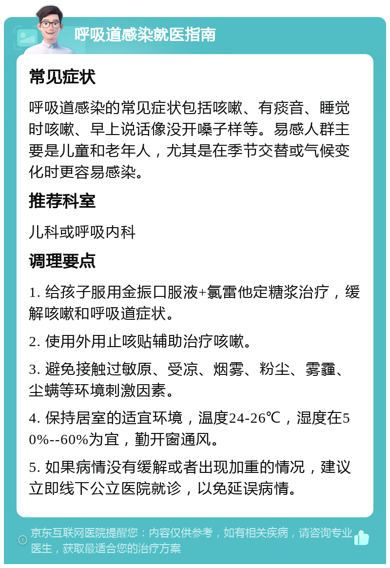 呼吸道感染就医指南 常见症状 呼吸道感染的常见症状包括咳嗽、有痰音、睡觉时咳嗽、早上说话像没开嗓子样等。易感人群主要是儿童和老年人，尤其是在季节交替或气候变化时更容易感染。 推荐科室 儿科或呼吸内科 调理要点 1. 给孩子服用金振口服液+氯雷他定糖浆治疗，缓解咳嗽和呼吸道症状。 2. 使用外用止咳贴辅助治疗咳嗽。 3. 避免接触过敏原、受凉、烟雾、粉尘、雾霾、尘螨等环境刺激因素。 4. 保持居室的适宜环境，温度24-26℃，湿度在50%--60%为宜，勤开窗通风。 5. 如果病情没有缓解或者出现加重的情况，建议立即线下公立医院就诊，以免延误病情。