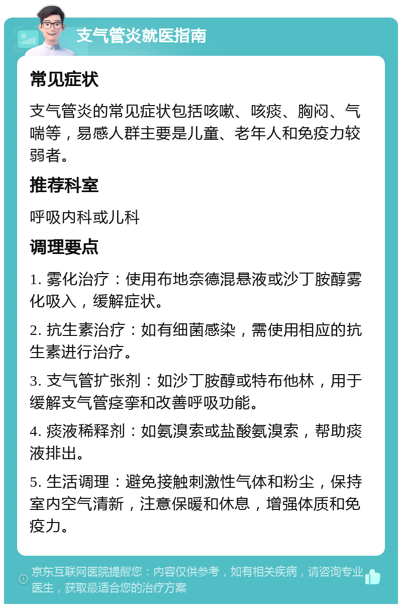 支气管炎就医指南 常见症状 支气管炎的常见症状包括咳嗽、咳痰、胸闷、气喘等，易感人群主要是儿童、老年人和免疫力较弱者。 推荐科室 呼吸内科或儿科 调理要点 1. 雾化治疗：使用布地奈德混悬液或沙丁胺醇雾化吸入，缓解症状。 2. 抗生素治疗：如有细菌感染，需使用相应的抗生素进行治疗。 3. 支气管扩张剂：如沙丁胺醇或特布他林，用于缓解支气管痉挛和改善呼吸功能。 4. 痰液稀释剂：如氨溴索或盐酸氨溴索，帮助痰液排出。 5. 生活调理：避免接触刺激性气体和粉尘，保持室内空气清新，注意保暖和休息，增强体质和免疫力。