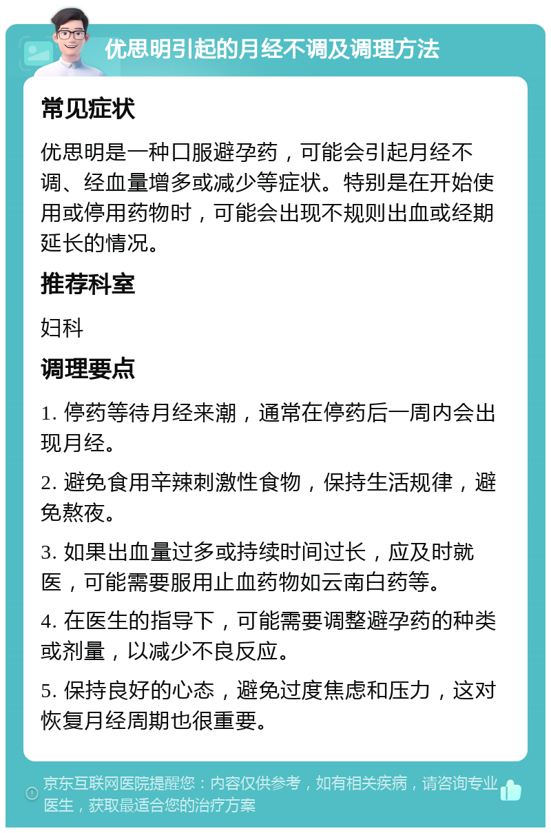 优思明引起的月经不调及调理方法 常见症状 优思明是一种口服避孕药，可能会引起月经不调、经血量增多或减少等症状。特别是在开始使用或停用药物时，可能会出现不规则出血或经期延长的情况。 推荐科室 妇科 调理要点 1. 停药等待月经来潮，通常在停药后一周内会出现月经。 2. 避免食用辛辣刺激性食物，保持生活规律，避免熬夜。 3. 如果出血量过多或持续时间过长，应及时就医，可能需要服用止血药物如云南白药等。 4. 在医生的指导下，可能需要调整避孕药的种类或剂量，以减少不良反应。 5. 保持良好的心态，避免过度焦虑和压力，这对恢复月经周期也很重要。