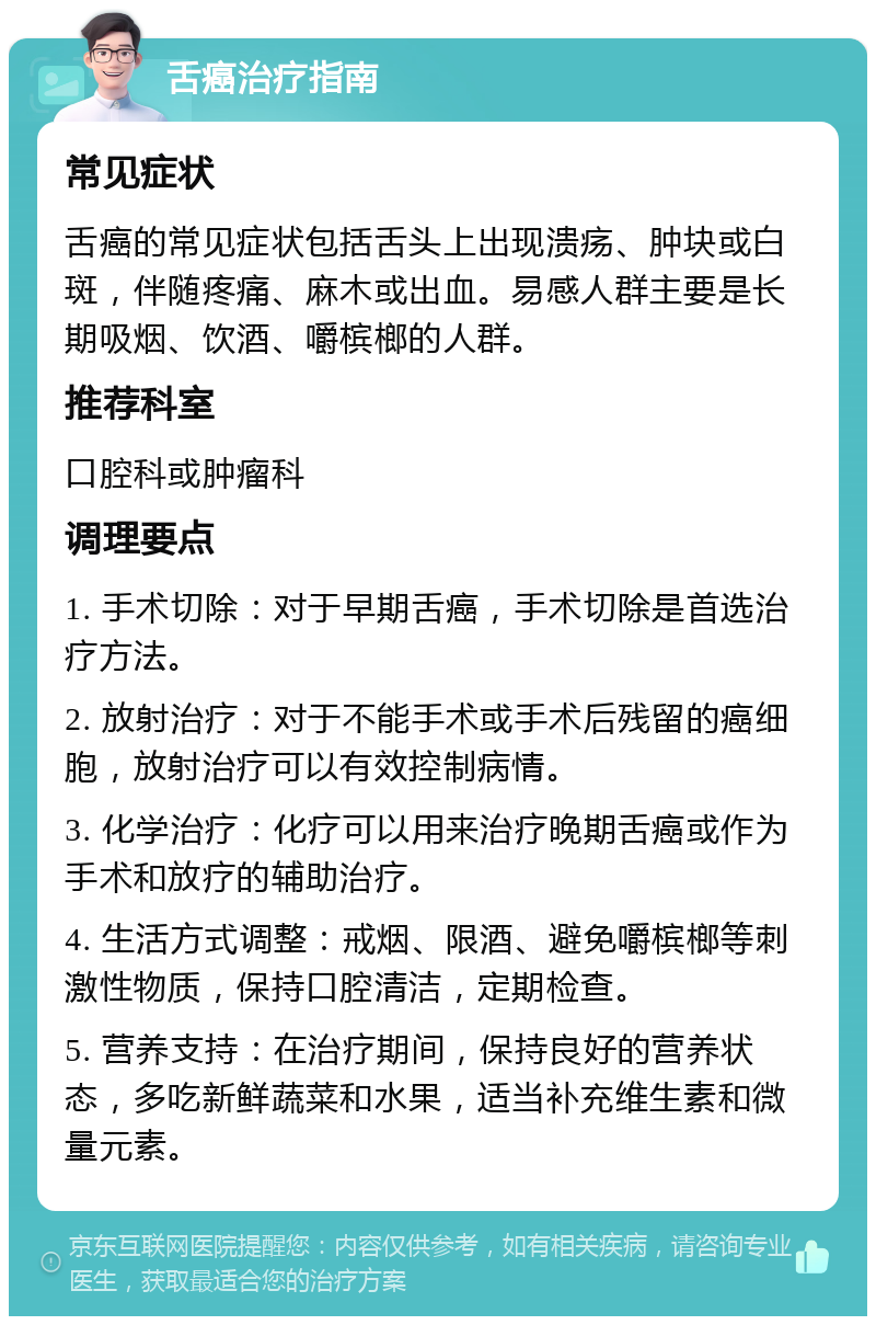 舌癌治疗指南 常见症状 舌癌的常见症状包括舌头上出现溃疡、肿块或白斑，伴随疼痛、麻木或出血。易感人群主要是长期吸烟、饮酒、嚼槟榔的人群。 推荐科室 口腔科或肿瘤科 调理要点 1. 手术切除：对于早期舌癌，手术切除是首选治疗方法。 2. 放射治疗：对于不能手术或手术后残留的癌细胞，放射治疗可以有效控制病情。 3. 化学治疗：化疗可以用来治疗晚期舌癌或作为手术和放疗的辅助治疗。 4. 生活方式调整：戒烟、限酒、避免嚼槟榔等刺激性物质，保持口腔清洁，定期检查。 5. 营养支持：在治疗期间，保持良好的营养状态，多吃新鲜蔬菜和水果，适当补充维生素和微量元素。