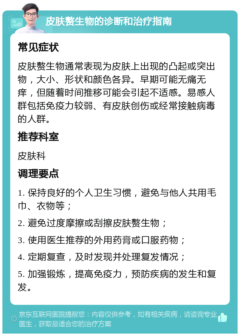 皮肤赘生物的诊断和治疗指南 常见症状 皮肤赘生物通常表现为皮肤上出现的凸起或突出物，大小、形状和颜色各异。早期可能无痛无痒，但随着时间推移可能会引起不适感。易感人群包括免疫力较弱、有皮肤创伤或经常接触病毒的人群。 推荐科室 皮肤科 调理要点 1. 保持良好的个人卫生习惯，避免与他人共用毛巾、衣物等； 2. 避免过度摩擦或刮擦皮肤赘生物； 3. 使用医生推荐的外用药膏或口服药物； 4. 定期复查，及时发现并处理复发情况； 5. 加强锻炼，提高免疫力，预防疾病的发生和复发。