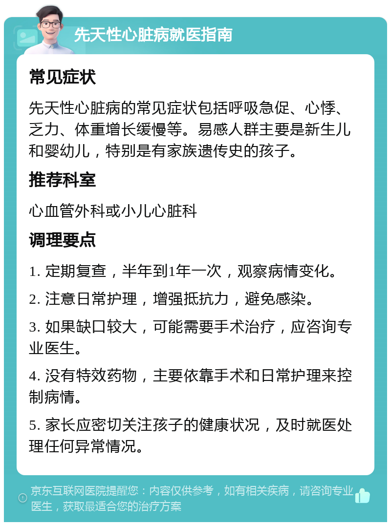 先天性心脏病就医指南 常见症状 先天性心脏病的常见症状包括呼吸急促、心悸、乏力、体重增长缓慢等。易感人群主要是新生儿和婴幼儿，特别是有家族遗传史的孩子。 推荐科室 心血管外科或小儿心脏科 调理要点 1. 定期复查，半年到1年一次，观察病情变化。 2. 注意日常护理，增强抵抗力，避免感染。 3. 如果缺口较大，可能需要手术治疗，应咨询专业医生。 4. 没有特效药物，主要依靠手术和日常护理来控制病情。 5. 家长应密切关注孩子的健康状况，及时就医处理任何异常情况。