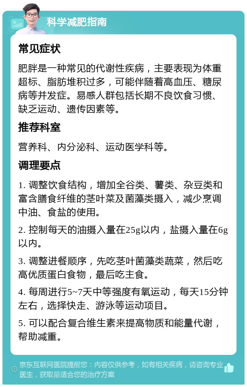 科学减肥指南 常见症状 肥胖是一种常见的代谢性疾病，主要表现为体重超标、脂肪堆积过多，可能伴随着高血压、糖尿病等并发症。易感人群包括长期不良饮食习惯、缺乏运动、遗传因素等。 推荐科室 营养科、内分泌科、运动医学科等。 调理要点 1. 调整饮食结构，增加全谷类、薯类、杂豆类和富含膳食纤维的茎叶菜及菌藻类摄入，减少烹调中油、食盐的使用。 2. 控制每天的油摄入量在25g以内，盐摄入量在6g以内。 3. 调整进餐顺序，先吃茎叶菌藻类蔬菜，然后吃高优质蛋白食物，最后吃主食。 4. 每周进行5~7天中等强度有氧运动，每天15分钟左右，选择快走、游泳等运动项目。 5. 可以配合复合维生素来提高物质和能量代谢，帮助减重。