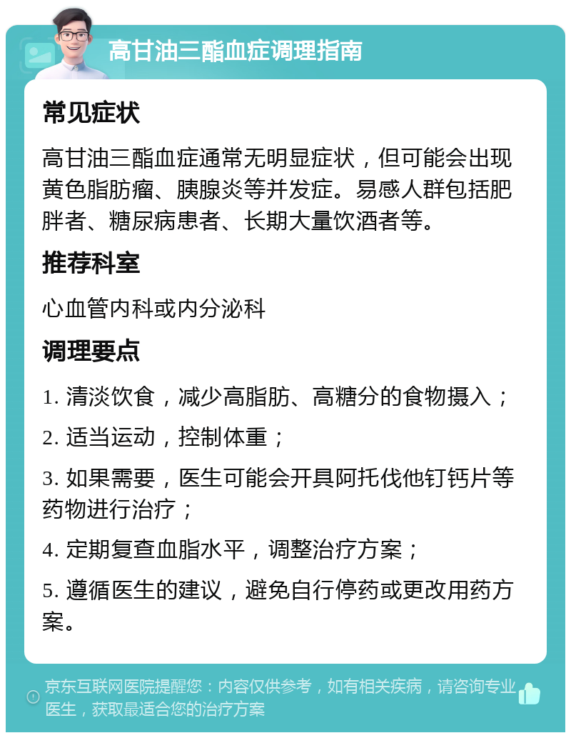 高甘油三酯血症调理指南 常见症状 高甘油三酯血症通常无明显症状，但可能会出现黄色脂肪瘤、胰腺炎等并发症。易感人群包括肥胖者、糖尿病患者、长期大量饮酒者等。 推荐科室 心血管内科或内分泌科 调理要点 1. 清淡饮食，减少高脂肪、高糖分的食物摄入； 2. 适当运动，控制体重； 3. 如果需要，医生可能会开具阿托伐他钉钙片等药物进行治疗； 4. 定期复查血脂水平，调整治疗方案； 5. 遵循医生的建议，避免自行停药或更改用药方案。