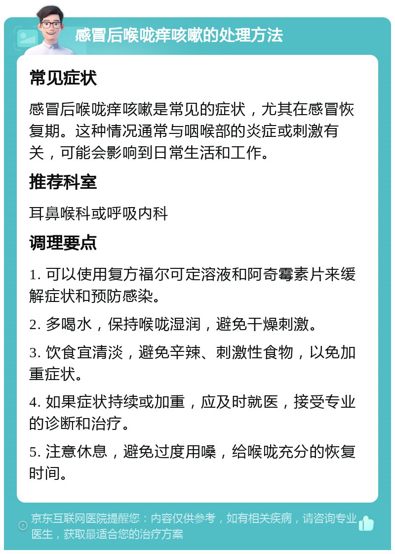 感冒后喉咙痒咳嗽的处理方法 常见症状 感冒后喉咙痒咳嗽是常见的症状，尤其在感冒恢复期。这种情况通常与咽喉部的炎症或刺激有关，可能会影响到日常生活和工作。 推荐科室 耳鼻喉科或呼吸内科 调理要点 1. 可以使用复方福尔可定溶液和阿奇霉素片来缓解症状和预防感染。 2. 多喝水，保持喉咙湿润，避免干燥刺激。 3. 饮食宜清淡，避免辛辣、刺激性食物，以免加重症状。 4. 如果症状持续或加重，应及时就医，接受专业的诊断和治疗。 5. 注意休息，避免过度用嗓，给喉咙充分的恢复时间。