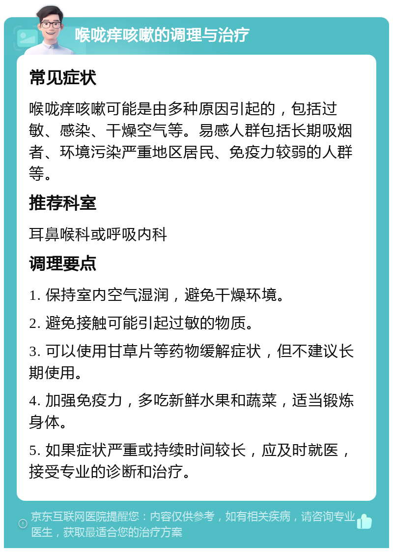 喉咙痒咳嗽的调理与治疗 常见症状 喉咙痒咳嗽可能是由多种原因引起的，包括过敏、感染、干燥空气等。易感人群包括长期吸烟者、环境污染严重地区居民、免疫力较弱的人群等。 推荐科室 耳鼻喉科或呼吸内科 调理要点 1. 保持室内空气湿润，避免干燥环境。 2. 避免接触可能引起过敏的物质。 3. 可以使用甘草片等药物缓解症状，但不建议长期使用。 4. 加强免疫力，多吃新鲜水果和蔬菜，适当锻炼身体。 5. 如果症状严重或持续时间较长，应及时就医，接受专业的诊断和治疗。