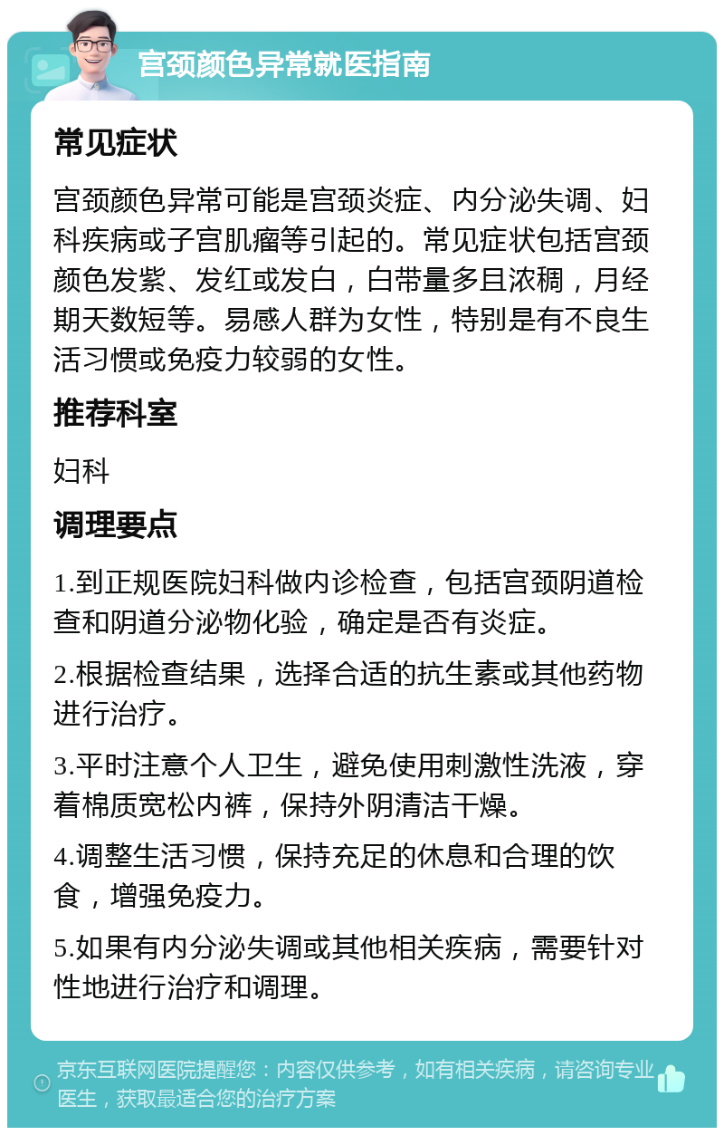 宫颈颜色异常就医指南 常见症状 宫颈颜色异常可能是宫颈炎症、内分泌失调、妇科疾病或子宫肌瘤等引起的。常见症状包括宫颈颜色发紫、发红或发白，白带量多且浓稠，月经期天数短等。易感人群为女性，特别是有不良生活习惯或免疫力较弱的女性。 推荐科室 妇科 调理要点 1.到正规医院妇科做内诊检查，包括宫颈阴道检查和阴道分泌物化验，确定是否有炎症。 2.根据检查结果，选择合适的抗生素或其他药物进行治疗。 3.平时注意个人卫生，避免使用刺激性洗液，穿着棉质宽松内裤，保持外阴清洁干燥。 4.调整生活习惯，保持充足的休息和合理的饮食，增强免疫力。 5.如果有内分泌失调或其他相关疾病，需要针对性地进行治疗和调理。