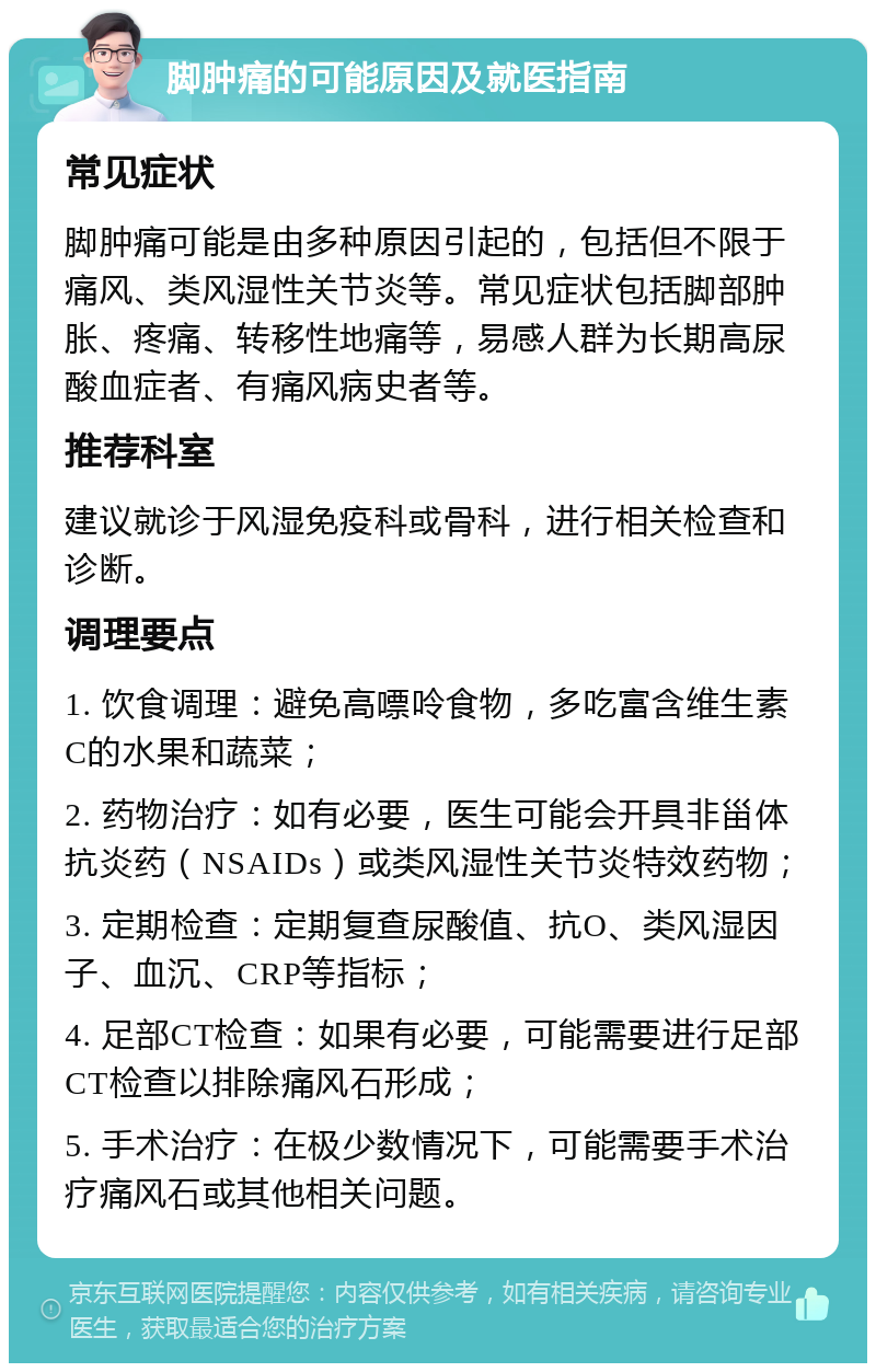 脚肿痛的可能原因及就医指南 常见症状 脚肿痛可能是由多种原因引起的，包括但不限于痛风、类风湿性关节炎等。常见症状包括脚部肿胀、疼痛、转移性地痛等，易感人群为长期高尿酸血症者、有痛风病史者等。 推荐科室 建议就诊于风湿免疫科或骨科，进行相关检查和诊断。 调理要点 1. 饮食调理：避免高嘌呤食物，多吃富含维生素C的水果和蔬菜； 2. 药物治疗：如有必要，医生可能会开具非甾体抗炎药（NSAIDs）或类风湿性关节炎特效药物； 3. 定期检查：定期复查尿酸值、抗O、类风湿因子、血沉、CRP等指标； 4. 足部CT检查：如果有必要，可能需要进行足部CT检查以排除痛风石形成； 5. 手术治疗：在极少数情况下，可能需要手术治疗痛风石或其他相关问题。