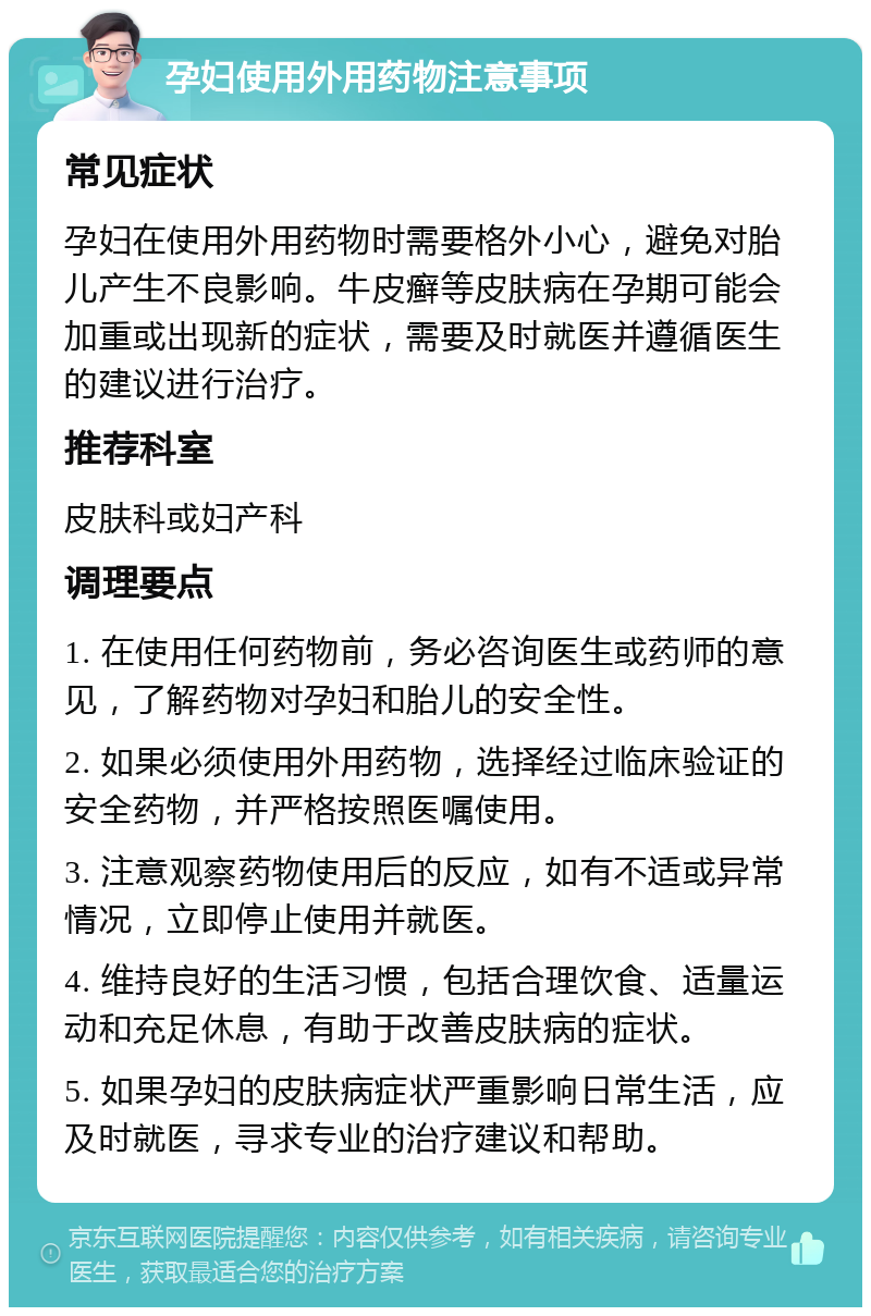 孕妇使用外用药物注意事项 常见症状 孕妇在使用外用药物时需要格外小心，避免对胎儿产生不良影响。牛皮癣等皮肤病在孕期可能会加重或出现新的症状，需要及时就医并遵循医生的建议进行治疗。 推荐科室 皮肤科或妇产科 调理要点 1. 在使用任何药物前，务必咨询医生或药师的意见，了解药物对孕妇和胎儿的安全性。 2. 如果必须使用外用药物，选择经过临床验证的安全药物，并严格按照医嘱使用。 3. 注意观察药物使用后的反应，如有不适或异常情况，立即停止使用并就医。 4. 维持良好的生活习惯，包括合理饮食、适量运动和充足休息，有助于改善皮肤病的症状。 5. 如果孕妇的皮肤病症状严重影响日常生活，应及时就医，寻求专业的治疗建议和帮助。