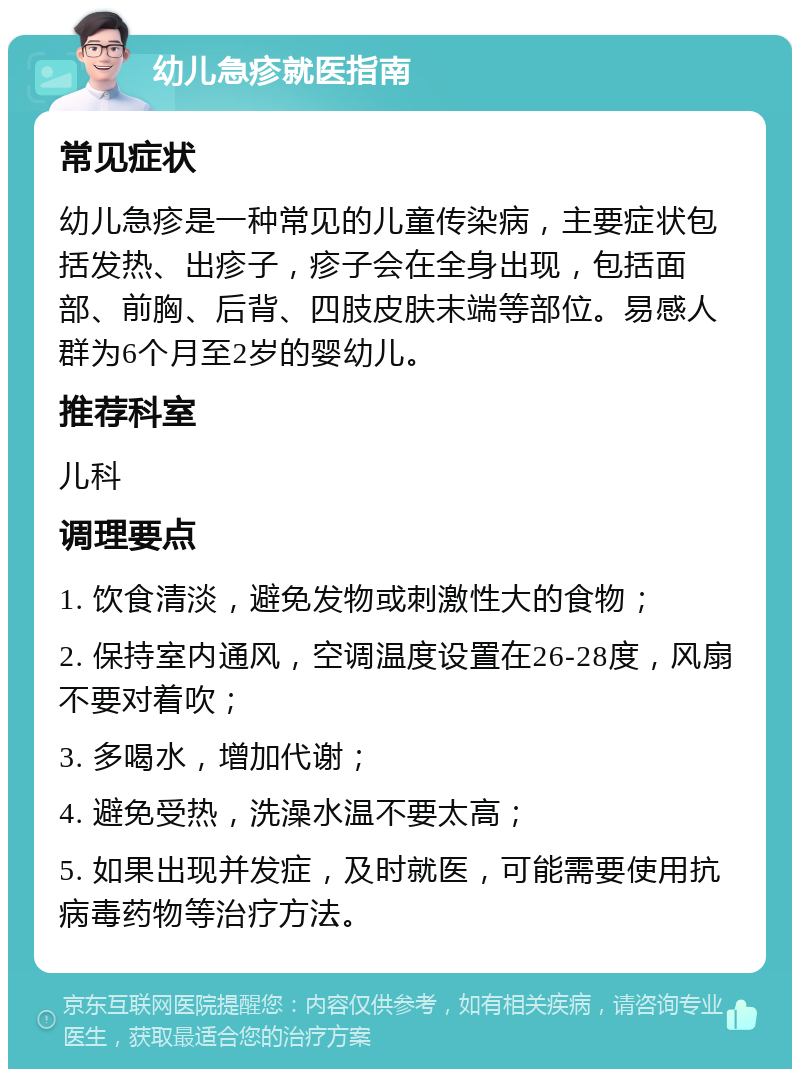 幼儿急疹就医指南 常见症状 幼儿急疹是一种常见的儿童传染病，主要症状包括发热、出疹子，疹子会在全身出现，包括面部、前胸、后背、四肢皮肤末端等部位。易感人群为6个月至2岁的婴幼儿。 推荐科室 儿科 调理要点 1. 饮食清淡，避免发物或刺激性大的食物； 2. 保持室内通风，空调温度设置在26-28度，风扇不要对着吹； 3. 多喝水，增加代谢； 4. 避免受热，洗澡水温不要太高； 5. 如果出现并发症，及时就医，可能需要使用抗病毒药物等治疗方法。