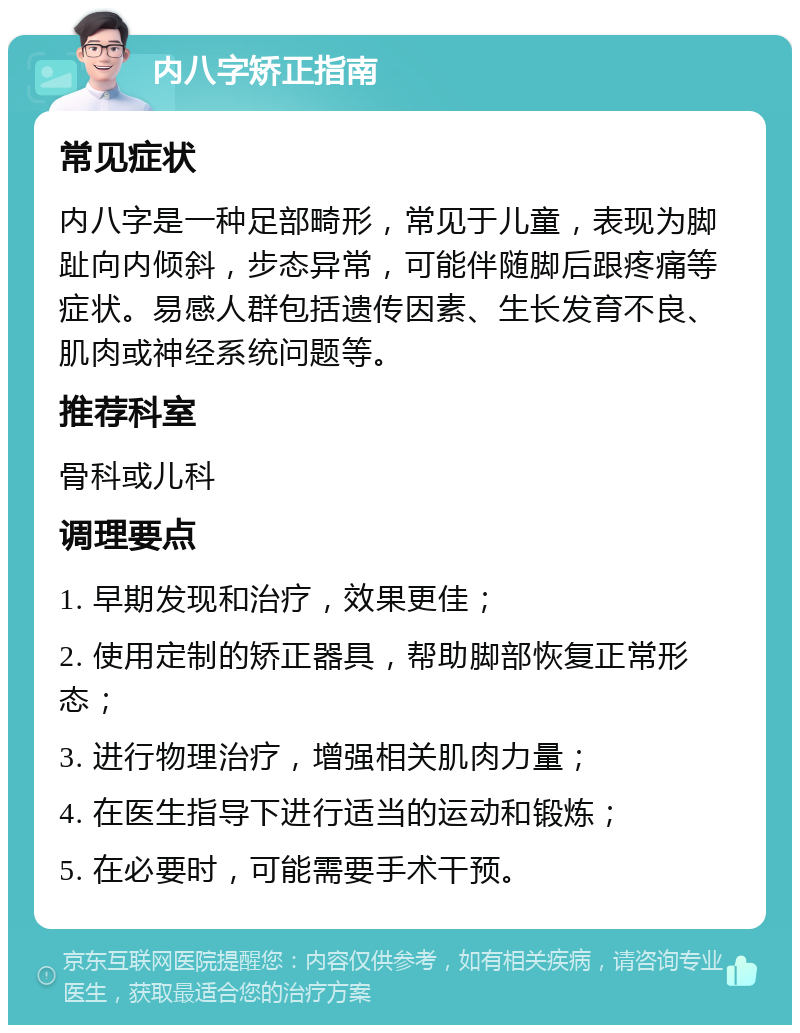 内八字矫正指南 常见症状 内八字是一种足部畸形，常见于儿童，表现为脚趾向内倾斜，步态异常，可能伴随脚后跟疼痛等症状。易感人群包括遗传因素、生长发育不良、肌肉或神经系统问题等。 推荐科室 骨科或儿科 调理要点 1. 早期发现和治疗，效果更佳； 2. 使用定制的矫正器具，帮助脚部恢复正常形态； 3. 进行物理治疗，增强相关肌肉力量； 4. 在医生指导下进行适当的运动和锻炼； 5. 在必要时，可能需要手术干预。