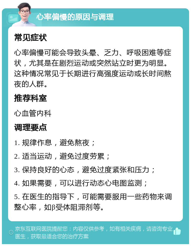 心率偏慢的原因与调理 常见症状 心率偏慢可能会导致头晕、乏力、呼吸困难等症状，尤其是在剧烈运动或突然站立时更为明显。这种情况常见于长期进行高强度运动或长时间熬夜的人群。 推荐科室 心血管内科 调理要点 1. 规律作息，避免熬夜； 2. 适当运动，避免过度劳累； 3. 保持良好的心态，避免过度紧张和压力； 4. 如果需要，可以进行动态心电图监测； 5. 在医生的指导下，可能需要服用一些药物来调整心率，如β受体阻滞剂等。