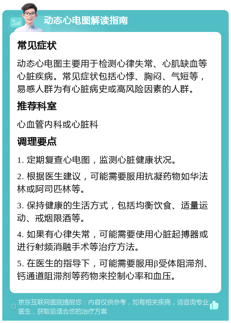 动态心电图解读指南 常见症状 动态心电图主要用于检测心律失常、心肌缺血等心脏疾病。常见症状包括心悸、胸闷、气短等，易感人群为有心脏病史或高风险因素的人群。 推荐科室 心血管内科或心脏科 调理要点 1. 定期复查心电图，监测心脏健康状况。 2. 根据医生建议，可能需要服用抗凝药物如华法林或阿司匹林等。 3. 保持健康的生活方式，包括均衡饮食、适量运动、戒烟限酒等。 4. 如果有心律失常，可能需要使用心脏起搏器或进行射频消融手术等治疗方法。 5. 在医生的指导下，可能需要服用β受体阻滞剂、钙通道阻滞剂等药物来控制心率和血压。