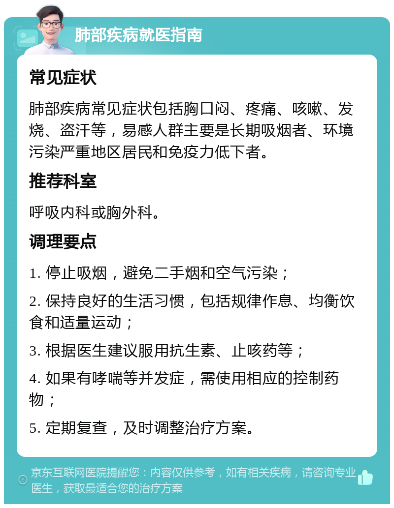 肺部疾病就医指南 常见症状 肺部疾病常见症状包括胸口闷、疼痛、咳嗽、发烧、盗汗等，易感人群主要是长期吸烟者、环境污染严重地区居民和免疫力低下者。 推荐科室 呼吸内科或胸外科。 调理要点 1. 停止吸烟，避免二手烟和空气污染； 2. 保持良好的生活习惯，包括规律作息、均衡饮食和适量运动； 3. 根据医生建议服用抗生素、止咳药等； 4. 如果有哮喘等并发症，需使用相应的控制药物； 5. 定期复查，及时调整治疗方案。