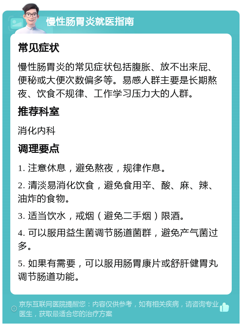 慢性肠胃炎就医指南 常见症状 慢性肠胃炎的常见症状包括腹胀、放不出来屁、便秘或大便次数偏多等。易感人群主要是长期熬夜、饮食不规律、工作学习压力大的人群。 推荐科室 消化内科 调理要点 1. 注意休息，避免熬夜，规律作息。 2. 清淡易消化饮食，避免食用辛、酸、麻、辣、油炸的食物。 3. 适当饮水，戒烟（避免二手烟）限酒。 4. 可以服用益生菌调节肠道菌群，避免产气菌过多。 5. 如果有需要，可以服用肠胃康片或舒肝健胃丸调节肠道功能。