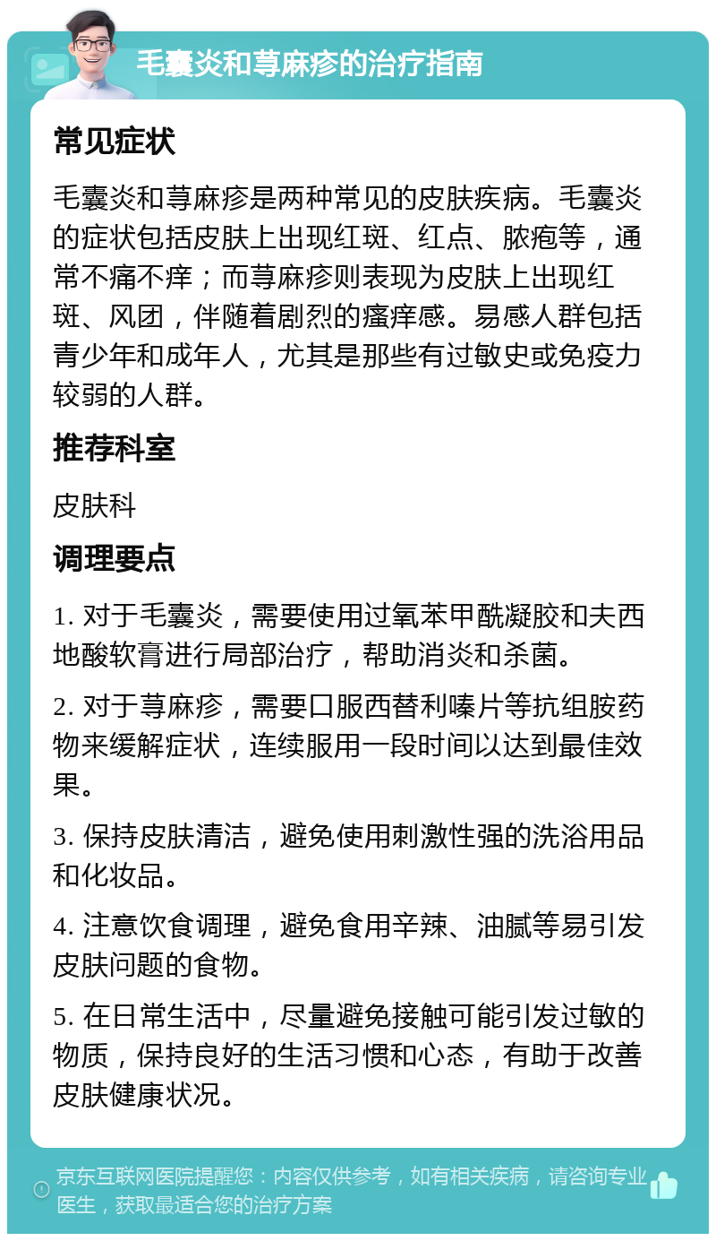 毛囊炎和荨麻疹的治疗指南 常见症状 毛囊炎和荨麻疹是两种常见的皮肤疾病。毛囊炎的症状包括皮肤上出现红斑、红点、脓疱等，通常不痛不痒；而荨麻疹则表现为皮肤上出现红斑、风团，伴随着剧烈的瘙痒感。易感人群包括青少年和成年人，尤其是那些有过敏史或免疫力较弱的人群。 推荐科室 皮肤科 调理要点 1. 对于毛囊炎，需要使用过氧苯甲酰凝胶和夫西地酸软膏进行局部治疗，帮助消炎和杀菌。 2. 对于荨麻疹，需要口服西替利嗪片等抗组胺药物来缓解症状，连续服用一段时间以达到最佳效果。 3. 保持皮肤清洁，避免使用刺激性强的洗浴用品和化妆品。 4. 注意饮食调理，避免食用辛辣、油腻等易引发皮肤问题的食物。 5. 在日常生活中，尽量避免接触可能引发过敏的物质，保持良好的生活习惯和心态，有助于改善皮肤健康状况。