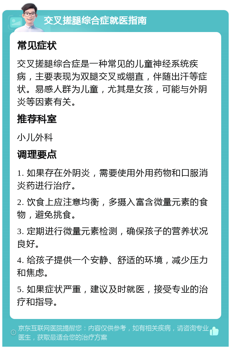 交叉搓腿综合症就医指南 常见症状 交叉搓腿综合症是一种常见的儿童神经系统疾病，主要表现为双腿交叉或绷直，伴随出汗等症状。易感人群为儿童，尤其是女孩，可能与外阴炎等因素有关。 推荐科室 小儿外科 调理要点 1. 如果存在外阴炎，需要使用外用药物和口服消炎药进行治疗。 2. 饮食上应注意均衡，多摄入富含微量元素的食物，避免挑食。 3. 定期进行微量元素检测，确保孩子的营养状况良好。 4. 给孩子提供一个安静、舒适的环境，减少压力和焦虑。 5. 如果症状严重，建议及时就医，接受专业的治疗和指导。