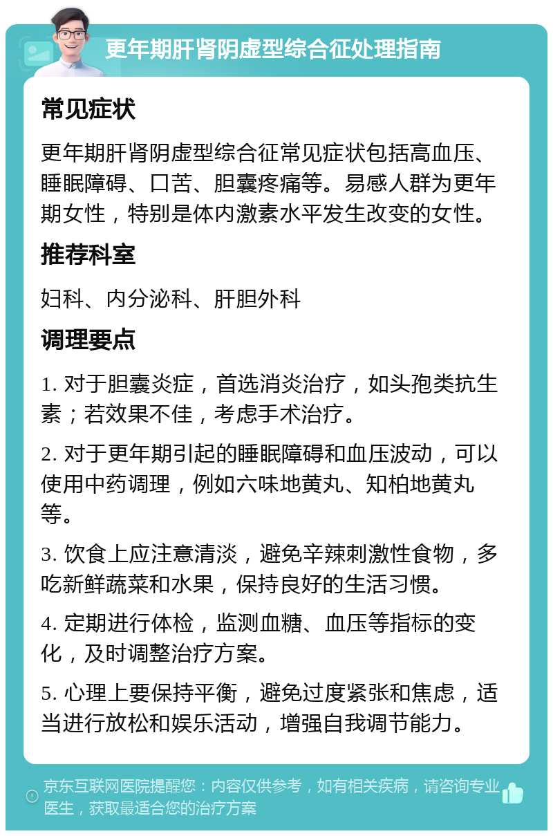 更年期肝肾阴虚型综合征处理指南 常见症状 更年期肝肾阴虚型综合征常见症状包括高血压、睡眠障碍、口苦、胆囊疼痛等。易感人群为更年期女性，特别是体内激素水平发生改变的女性。 推荐科室 妇科、内分泌科、肝胆外科 调理要点 1. 对于胆囊炎症，首选消炎治疗，如头孢类抗生素；若效果不佳，考虑手术治疗。 2. 对于更年期引起的睡眠障碍和血压波动，可以使用中药调理，例如六味地黄丸、知柏地黄丸等。 3. 饮食上应注意清淡，避免辛辣刺激性食物，多吃新鲜蔬菜和水果，保持良好的生活习惯。 4. 定期进行体检，监测血糖、血压等指标的变化，及时调整治疗方案。 5. 心理上要保持平衡，避免过度紧张和焦虑，适当进行放松和娱乐活动，增强自我调节能力。